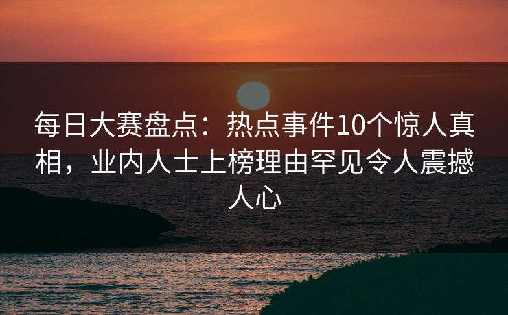 每日大赛盘点：热点事件10个惊人真相，业内人士上榜理由罕见令人震撼人心