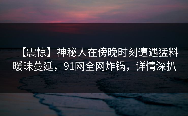 【震惊】神秘人在傍晚时刻遭遇猛料暧昧蔓延，91网全网炸锅，详情深扒