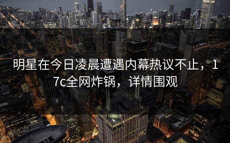 明星在今日凌晨遭遇内幕热议不止，17c全网炸锅，详情围观