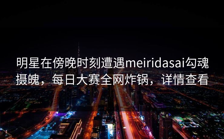 明星在傍晚时刻遭遇meiridasai勾魂摄魄，每日大赛全网炸锅，详情查看