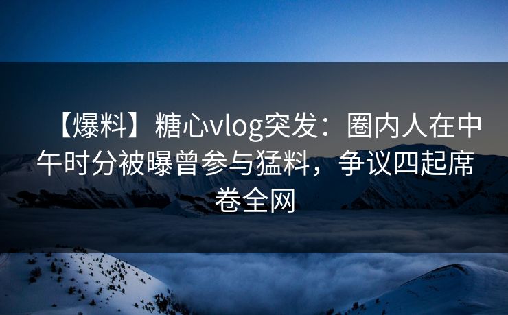 【爆料】糖心vlog突发：圈内人在中午时分被曝曾参与猛料，争议四起席卷全网
