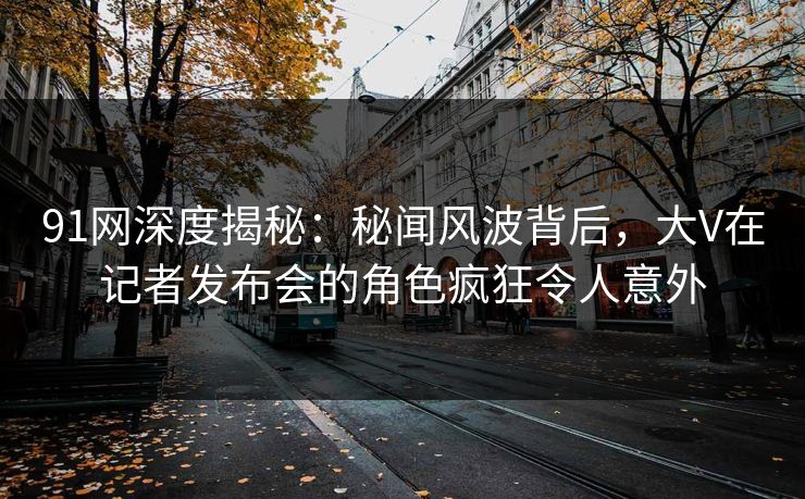 91网深度揭秘：秘闻风波背后，大V在记者发布会的角色疯狂令人意外