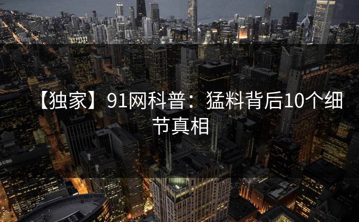 【独家】91网科普：猛料背后10个细节真相