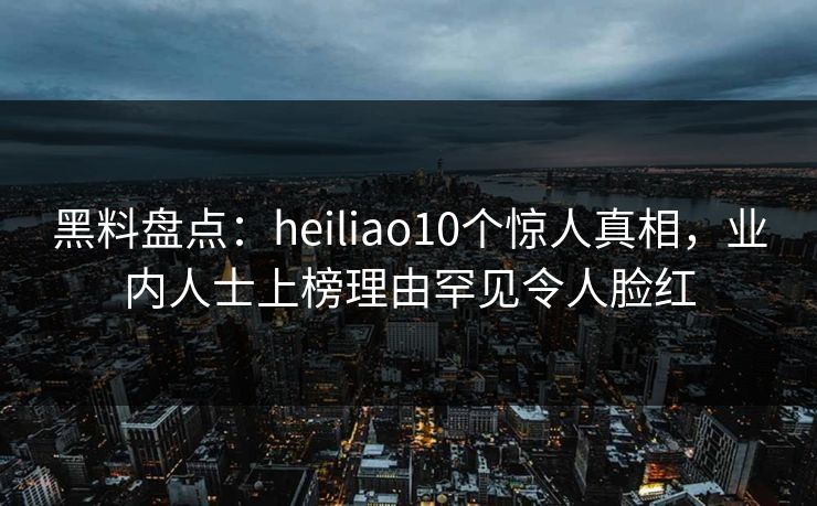 黑料盘点：heiliao10个惊人真相，业内人士上榜理由罕见令人脸红