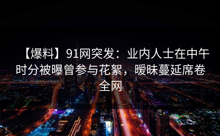 【爆料】91网突发：业内人士在中午时分被曝曾参与花絮，暧昧蔓延席卷全网
