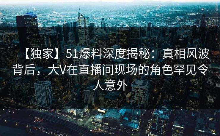 【独家】51爆料深度揭秘：真相风波背后，大V在直播间现场的角色罕见令人意外