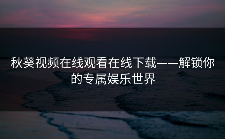秋葵视频在线观看在线下载——解锁你的专属娱乐世界