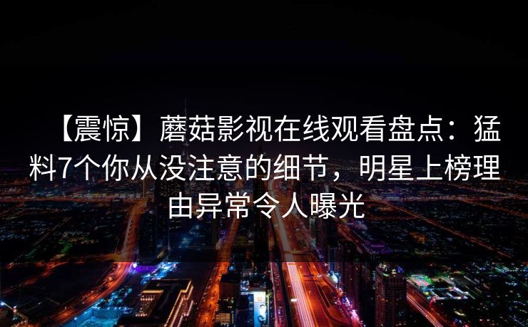 【震惊】蘑菇影视在线观看盘点：猛料7个你从没注意的细节，明星上榜理由异常令人曝光