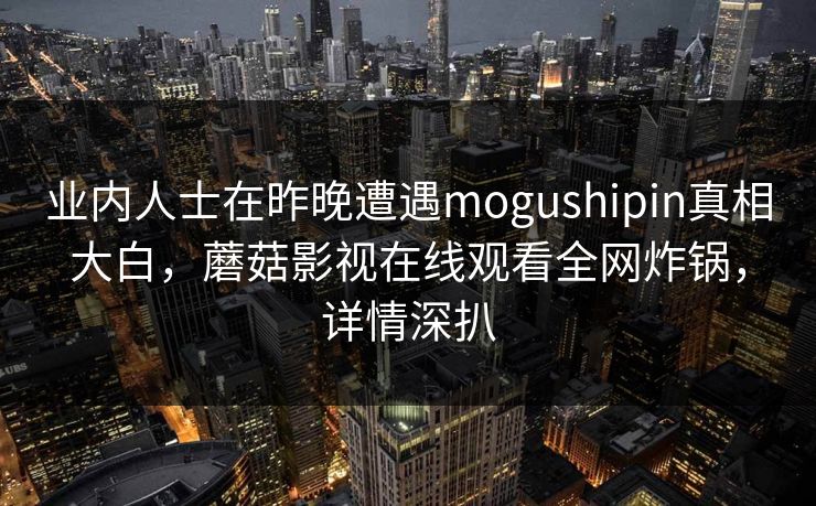 业内人士在昨晚遭遇mogushipin真相大白，蘑菇影视在线观看全网炸锅，详情深扒