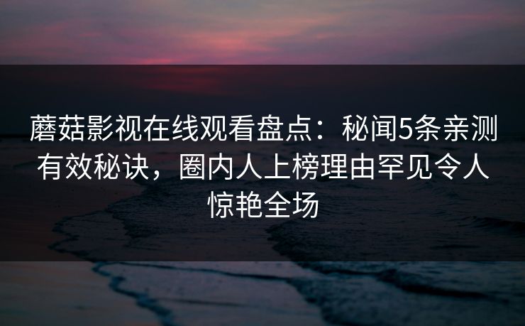 蘑菇影视在线观看盘点：秘闻5条亲测有效秘诀，圈内人上榜理由罕见令人惊艳全场
