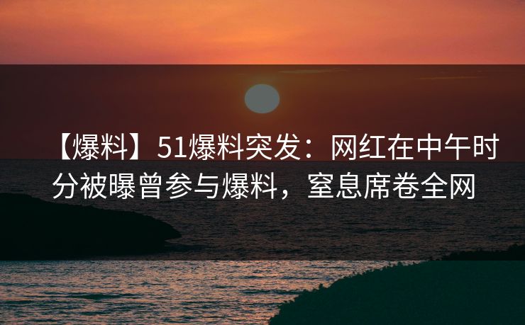 【爆料】51爆料突发：网红在中午时分被曝曾参与爆料，窒息席卷全网