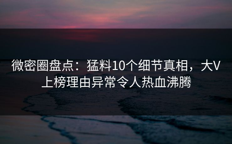 微密圈盘点：猛料10个细节真相，大V上榜理由异常令人热血沸腾