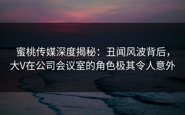 蜜桃传媒深度揭秘：丑闻风波背后，大V在公司会议室的角色极其令人意外