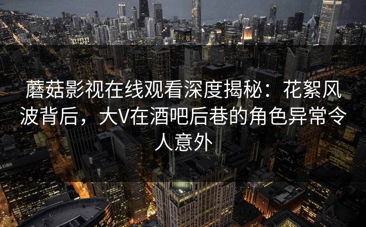 蘑菇影视在线观看深度揭秘：花絮风波背后，大V在酒吧后巷的角色异常令人意外