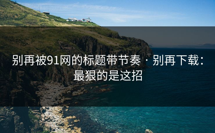 别再被91网的标题带节奏 · 别再下载：最狠的是这招