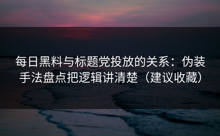 每日黑料与标题党投放的关系：伪装手法盘点把逻辑讲清楚（建议收藏）