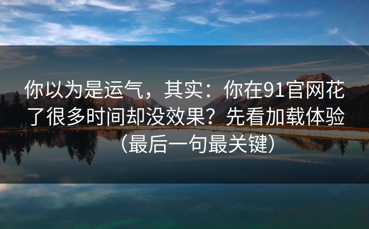 你以为是运气，其实：你在91官网花了很多时间却没效果？先看加载体验（最后一句最关键）