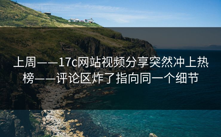 上周——17c网站视频分享突然冲上热榜——评论区炸了指向同一个细节