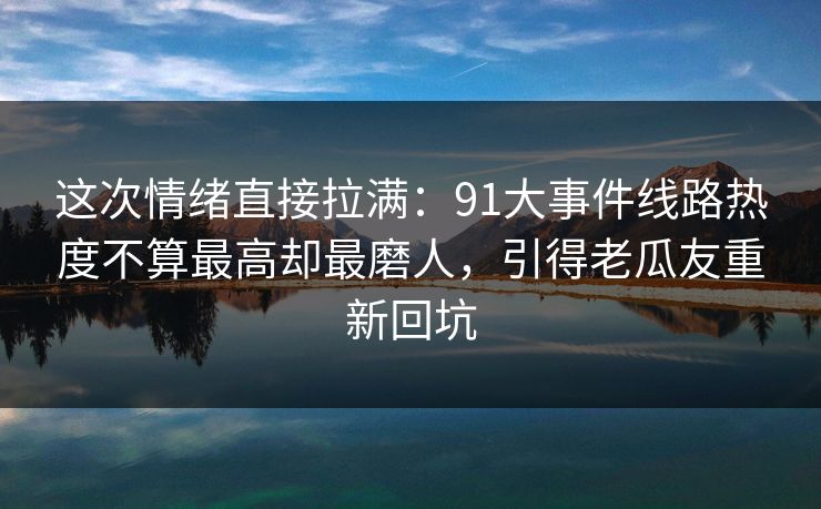 这次情绪直接拉满：91大事件线路热度不算最高却最磨人，引得老瓜友重新回坑