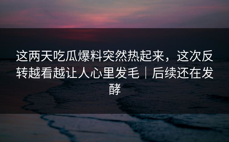 这两天吃瓜爆料突然热起来，这次反转越看越让人心里发毛｜后续还在发酵