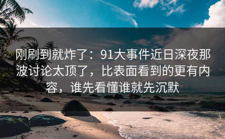 刚刷到就炸了：91大事件近日深夜那波讨论太顶了，比表面看到的更有内容，谁先看懂谁就先沉默